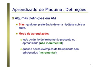 15
Algumas Definições em AM
Bias: qualquer preferência de uma hipótese sobre a
outra.
Modo de aprendizado:
todo conjunto de treinamento presente no
aprendizado (não incremental).
quando novos exemplos de treinamento são
adicionados (incremental).
Aprendizado de Máquina: Definições
 