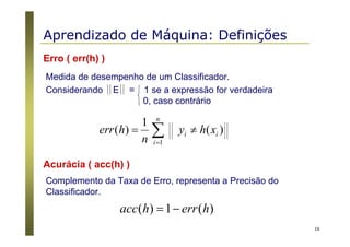 16
Erro ( err(h) )
Medida de desempenho de um Classificador.
Considerando E = 1 se a expressão for verdadeira
0, caso contrário
∑=
≠=
n
i
ii xhy
n
herr
1
)(
1
)(
Acurácia ( acc(h) )
Complemento da Taxa de Erro, representa a Precisão do
Classificador.
)(1)( herrhacc −=
Aprendizado de Máquina: Definições
 