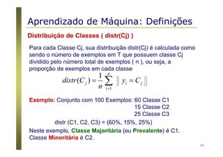 17
Distribuição de Classes ( distr(Cj) )
Para cada Classe Cj, sua distribuição distr(Cj) é calculada como
sendo o número de exemplos em T que possuem classe Cj
dividido pelo número total de exemplos ( n ), ou seja, a
proporção de exemplos em cada classe
∑=
==
n
i
jij Cy
n
Cdistr
1
1
)(
Exemplo: Conjunto com 100 Exemplos: 60 Classe C1
15 Classe C2
25 Classe C3
distr (C1, C2, C3) = (60%, 15%, 25%)
Neste exemplo, Classe Majoritária (ou Prevalente) é C1.
Classe Minoritária é C2.
Aprendizado de Máquina: Definições
 