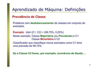 19
Prevalência de Classe
Problema com desbalanceamento de classes em conjunto de
exemplos.
Exemplo: distr (C1, C2) = (99,75%, 0,25%)
Neste exemplo, Classe Majoritária (ou Prevalente) é C1
Classe Minoritária é C2
Classificador que classifique novos exemplos como C1 teria
uma precisão de 99,75%.
Se a Classe C2 fosse, por exemplo, ocorrência de Geada ...
Aprendizado de Máquina: Definições
 