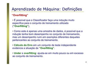 20
“Overfitting”
• É possível que o Classificador faça uma indução muito
específica para o conjunto de treinamento utilizado
(“Overfitting”).
• Como este é apenas uma amostra de dados, é possível que a
indução tenha bom desempenho no conjunto de treinamento,
mas um desempenho ruim em exemplos diferentes daqueles
pertencentes ao conjunto de treinamento.
• Cálculo do Erro em um conjunto de teste independente
evidencia a situação de “Overfitting”.
• Under e overfitting: ajusta-se em muito pouco ou em excesso
ao conjunto de treinamento.
Aprendizado de Máquina: Definições
 