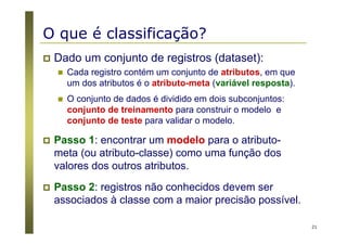 21
O que é classificação?
Dado um conjunto de registros (dataset):
Cada registro contém um conjunto de atributos, em que
um dos atributos é o atributo-meta (variável resposta).
O conjunto de dados é dividido em dois subconjuntos:
conjunto de treinamento para construir o modelo e
conjunto de teste para validar o modelo.
Passo 1: encontrar um modelo para o atributo-
meta (ou atributo-classe) como uma função dos
valores dos outros atributos.
Passo 2: registros não conhecidos devem ser
associados à classe com a maior precisão possível.
 