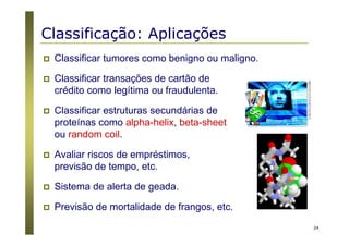 24
Classificação: Aplicações
Classificar tumores como benigno ou maligno.
Classificar transações de cartão de
crédito como legítima ou fraudulenta.
Classificar estruturas secundárias de
proteínas como alpha-helix, beta-sheet
ou random coil.
Avaliar riscos de empréstimos,
previsão de tempo, etc.
Sistema de alerta de geada.
Previsão de mortalidade de frangos, etc.
 