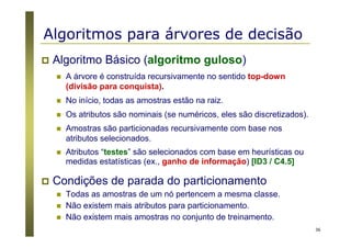 36
Algoritmos para árvores de decisão
Algoritmo Básico (algoritmo guloso)
A árvore é construída recursivamente no sentido top-down
(divisão para conquista).
No início, todas as amostras estão na raiz.
Os atributos são nominais (se numéricos, eles são discretizados).
Amostras são particionadas recursivamente com base nos
atributos selecionados.
Atributos “testes” são selecionados com base em heurísticas ou
medidas estatísticas (ex., ganho de informação) [ID3 / C4.5]
Condições de parada do particionamento
Todas as amostras de um nó pertencem a mesma classe.
Não existem mais atributos para particionamento.
Não existem mais amostras no conjunto de treinamento.
 
