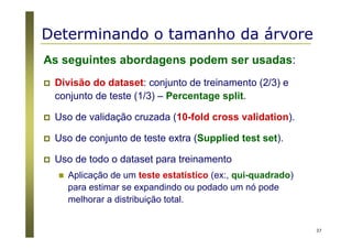 37
Determinando o tamanho da árvore
As seguintes abordagens podem ser usadas:
Divisão do dataset: conjunto de treinamento (2/3) e
conjunto de teste (1/3) – Percentage split.
Uso de validação cruzada (10-fold cross validation).
Uso de conjunto de teste extra (Supplied test set).
Uso de todo o dataset para treinamento
Aplicação de um teste estatístico (ex:, qui-quadrado)
para estimar se expandindo ou podado um nó pode
melhorar a distribuição total.
 