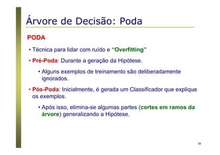 38
PODA
• Técnica para lidar com ruído e “Overfitting”
• Pré-Poda: Durante a geração da Hipótese.
• Alguns exemplos de treinamento são deliberadamente
ignorados.
• Pós-Poda: Inicialmente, é gerada um Classificador que explique
os exemplos.
• Após isso, elimina-se algumas partes (cortes em ramos da
árvore) generalizando a Hipótese.
Árvore de Decisão: Poda
 