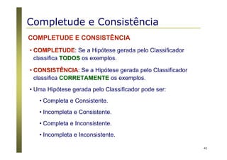 41
COMPLETUDE E CONSISTÊNCIA
•• COMPLETUDECOMPLETUDE: Se a Hipótese gerada pelo Classificador
classifica TODOSTODOS os exemplos.
•• CONSISTÊNCIACONSISTÊNCIA: Se a Hipótese gerada pelo Classificador
classifica CORRETAMENTECORRETAMENTE os exemplos.
• Uma Hipótese gerada pelo Classificador pode ser:
• Completa e Consistente.
• Incompleta e Consistente.
• Completa e Inconsistente.
• Incompleta e Inconsistente.
Completude e Consistência
 