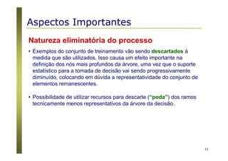 53
Natureza eliminatória do processo
• Exemplos do conjunto de treinamento vão sendo descartados à
medida que são utilizados. Isso causa um efeito importante na
definição dos nós mais profundos da árvore, uma vez que o suporte
estatístico para a tomada de decisão vai sendo progressivamente
diminuído, colocando em dúvida a representatividade do conjunto de
elementos remanescentes.
• Possibilidade de utilizar recursos para descarte (“poda”) dos ramos
tecnicamente menos representativos da árvore da decisão.
Aspectos Importantes
 