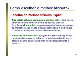 55
Escolha do melhor atributo “split”
• Não existe solução computacionalmente viável para que se
obtenha sempre a melhor árvore de decisão possível
(problema NP-completo: custo de proceder buscas exaustivas
da melhor solução cresce a taxas exponenciais à medida que
o tamanho do conjunto de treinamento aumenta).
• Utilização de heurísticas: soluções baseadas em algum tipo
de conhecimento prévio sobre as propriedades dos dados, na
procura de uma boa solução (mas não necessariamente a
melhor).
Como escolher o melhor atributo?
 