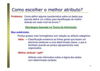 57
Como definir alguma característica sobre os dados que
permita definir um critério para identificação do melhor
atributo em cada nível da árvore ?
Problema:
Abordagem baseada na Teoria da Informação
Produz grupos mais homogêneos com relação ao atributo categórico.
Boa subdivisão:
Classificação evidencia as linhas gerais que fazem um
elemento pertencer a uma determinada classe, o que é
facilitado quando se produz agrupamentos mais
organizados.
Idéia
Atributo mais informativo sobre a lógica dos dados
num determinado contexto.
Melhor atributo “split”
Como escolher o melhor atributo?
 