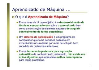 6
Aprendizado de Máquina ...
O que é Aprendizado de Máquina?
É uma área de IA cujo objetivo é o desenvolvimento de
técnicas computacionais sobre o aprendizado bem
como a construção de sistemas capazes de adquirir
conhecimento de forma automática.
Um sistema de aprendizado é um programa de
computador que toma decisões baseado em
experiências acumuladas por meio de solução bem
sucedida de problemas anteriores.
É uma ferramenta poderosa para aquisição
automática de conhecimento, entretanto, não existe um
único algoritmo que apresente melhor desempenho
para todos problemas.
 
