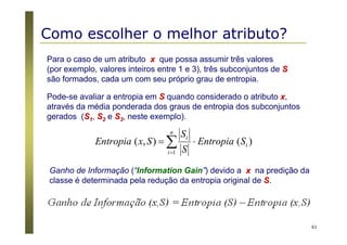 61
Para o caso de um atributo xx que possa assumir três valores
(por exemplo, valores inteiros entre 1 e 3), três subconjuntos de SS
são formados, cada um com seu próprio grau de entropia.
Pode-se avaliar a entropia em SS quando considerado o atributo xx,
através da média ponderada dos graus de entropia dos subconjuntos
gerados (SS11, SS22 e SS33, neste exemplo).
)(),(
1
i
n
i
i
SEntropia
S
S
SxEntropia ⋅= ∑=
Ganho de Informação (“Information Gain”) devido a xx na predição da
classe é determinada pela redução da entropia original de SS..
Como escolher o melhor atributo?
 