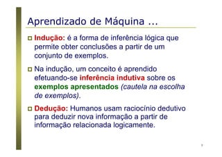 7
Indução: é a forma de inferência lógica que
permite obter conclusões a partir de um
conjunto de exemplos.
Na indução, um conceito é aprendido
efetuando-se inferência indutiva sobre os
exemplos apresentados (cautela na escolha
de exemplos).
Dedução: Humanos usam raciocínio dedutivo
para deduzir nova informação a partir de
informação relacionada logicamente.
Aprendizado de Máquina ...
 