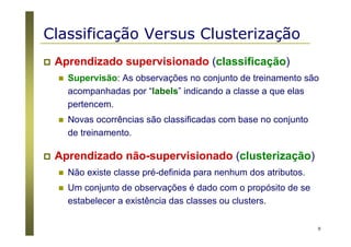 9
Classificação Versus Clusterização
Aprendizado supervisionado (classificação)
Supervisão: As observações no conjunto de treinamento são
acompanhadas por “labels” indicando a classe a que elas
pertencem.
Novas ocorrências são classificadas com base no conjunto
de treinamento.
Aprendizado não-supervisionado (clusterização)
Não existe classe pré-definida para nenhum dos atributos.
Um conjunto de observações é dado com o propósito de se
estabelecer a existência das classes ou clusters.
 