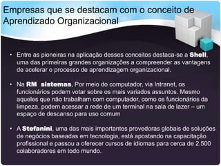 Empresas que se destacam com o conceito de
Aprendizado Organizacional

• Entre as pioneiras na aplicação desses conceitos destaca-se a Shell,
uma das primeiras grandes organizações a compreender as vantagens
de acelerar o processo de aprendizagem organizacional.
• Na RM sistemas, Por meio do computador, via Intranet, os
funcionários podem votar sobre os mais variados assuntos. Mesmo
aqueles que não trabalham com computador, como os funcionários da
limpeza, podem acessar a rede de um terminal na sala de lazer – um
espaço de descanso para uso comum.
• A Stefanini, uma das mais importantes provedoras globais de soluções
de negócios baseadas em tecnologia, está apostando na capacitação
profissional e passou a oferecer cursos de idiomas para cerca de 2.500
colaboradores em todo mundo.

 