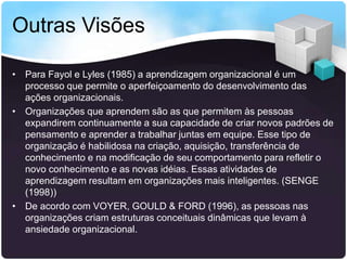 Outras Visões
• Para Fayol e Lyles (1985) a aprendizagem organizacional é um
processo que permite o aperfeiçoamento do desenvolvimento das
ações organizacionais.
• Organizações que aprendem são as que permitem às pessoas
expandirem continuamente a sua capacidade de criar novos padrões de
pensamento e aprender a trabalhar juntas em equipe. Esse tipo de
organização é habilidosa na criação, aquisição, transferência de
conhecimento e na modificação de seu comportamento para refletir o
novo conhecimento e as novas idéias. Essas atividades de
aprendizagem resultam em organizações mais inteligentes. (SENGE
(1998))
• De acordo com VOYER, GOULD & FORD (1996), as pessoas nas
organizações criam estruturas conceituais dinâmicas que levam à
ansiedade organizacional.

 