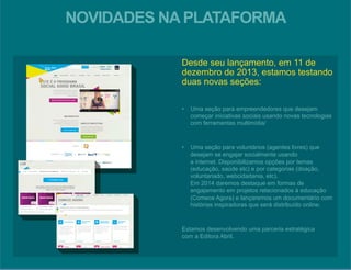 NOVIDADES NA PLATAFORMA 
Desde seu lançamento, em 11 de 
dezembro de 2013, estamos testando 
duas novas seções: 
• Uma seção para empreendedores que desejam 
começar iniciativas sociais usando novas tecnologias 
com ferramentas multimídia/ 
• Uma seção para voluntários (agentes livres) que 
desejam se engajar socialmente usando 
a internet. Disponibilizamos opções por temas 
(educação, saúde etc) e por categorias (doação, 
voluntariado, webcidadania, etc). 
Em 2014 daremos destaque em formas de 
engajamento em projetos relacionados à educação 
(Comece Agora) e lançaremos um documentário com 
histórias inspiradoras que será distribuído online. 
Estamos desenvolvendo uma parceria estratégica 
com a Editora Abril. 
 