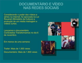 DOCUMENTÁRIO E VÍDEO 
NAS REDES SOCIAIS 
Considerando o poder dos vídeos e 
séries na internet, foi aprovada na Lei 
Rouanet (Ministério da Cultura) a 
produção de um média metragem e 
vídeos curtos. 
Lançamos o documentário 
Conectados Transformamos no dia 6 
de novembro. 
Em menos de uma semana: 
Trailer: Mais de 1.500 views 
Documentário: Mais de 1.800 views 
 