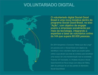 VOLUNTARIADO DIGITAL 
O voluntariado digital Social Good 
Brasil é uma nova iniciativa dentro do 
programa Social Good Brasil, no eixo 
“Ação”, com objetivo de engajar 
jovens e empresas socialmente por 
meio da tecnologia, integrando a 
expertise e base de voluntários online 
do IVA que supera 60.000 pessoas. 
Em 2014 lançamos o Concurso "Ideias que vão Longe" 
em parceria com o +Social Good com objetivo de 
identificar o novo voluntário digital que propõe ações 
online e que ativam sua rede de contatos para beneficiar 
uma causa e ter uma transformação real na sociedade. 
Tivemos 127 inscrições, e o finalista irá para o Social 
Good Summit em Nova Iorque com status de Fellow, 
além de participar de um dos painéis do Seminário 
Social Good Brasil. 
 