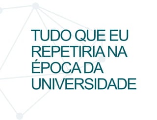 TUDO QUE EU 
REPETIRIA NA 
ÉPOCA DA 
UNIVERSIDADE 
 
