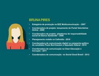 BRUNA PIRES 
• Estagiária de produção na BZZ Multicomunicação – 2007 
• Coordenadora de projeto: lançamento do Portal Voluntários 
Online - 2008 
• Coordenadora de projeto: plataforma de responsabilidade 
social do Banco Santander - 2008 
• Planejamento mobile na Cellmídia - 2010 
• Coordenadora de comunicação digital na campanha política 
do candidato Paulo Bornhausen a deputado federal - 2010 
• Coordenadora de comunicação na Clear Educação e 
Inovação - 2011 
• Coordenadora de comunicação no Social Good Brasil - 2012 
 