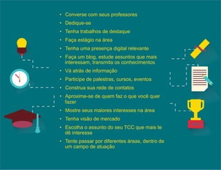 • Converse com seus professores 
• Dedique-se 
• Tenha trabalhos de destaque 
• Faça estágio na área 
• Tenha uma presença digital relevante 
• Faça um blog, estude assuntos que mais 
interessam, transmita os conhecimentos 
• Vá atrás de informação 
• Participe de palestras, cursos, eventos 
• Construa sua rede de contatos 
• Aproxime-se de quem faz o que você quer 
fazer 
• Mostre seus maiores interesses na área 
• Tenha visão de mercado 
• Escolha o assunto do seu TCC que mais te 
dê interesse 
• Tente passar por diferentes áreas, dentro de 
um campo de atuação 
 