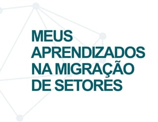 MEUS 
APRENDIZADOS 
NA MIGRAÇÃO 
DE SETORES 
 