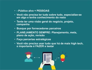 • - Público alvo + PESSOAS 
• Você não precisa ler tudo sobre tudo, especialize-se 
em algo e tenha conhecimento do resto 
• Tente ter uma visão geral do negócio, projeto, 
campanha 
• Busque por fornecedores parceiros 
• PLANEJAMENTO SEMPRE: Planejamento, meta, 
plano de ação, revisão 
• Faça parcerias estratégicas 
• Você não precisa usar tudo que há de mais high tech, 
o importante é FAZER e testar 
 
