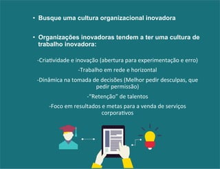 • Busque uma cultura organizacional inovadora 
• Organizações inovadoras tendem a ter uma cultura de 
trabalho inovadora: 
-­‐Cria&vidade 
e 
inovação 
(abertura 
para 
experimentação 
e 
erro) 
-­‐Trabalho 
em 
rede 
e 
horizontal 
-­‐Dinâmica 
na 
tomada 
de 
decisões 
(Melhor 
pedir 
desculpas, 
que 
pedir 
permissão) 
-­‐“Retenção” 
de 
talentos 
-­‐Foco 
em 
resultados 
e 
metas 
para 
a 
venda 
de 
serviços 
corpora&vos 
 