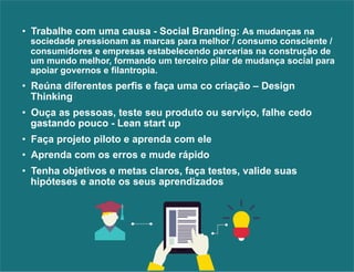 • Trabalhe com uma causa - Social Branding: As mudanças na 
sociedade pressionam as marcas para melhor / consumo consciente / 
consumidores e empresas estabelecendo parcerias na construção de 
um mundo melhor, formando um terceiro pilar de mudança social para 
apoiar governos e filantropia. 
• Reúna diferentes perfis e faça uma co criação – Design 
Thinking 
• Ouça as pessoas, teste seu produto ou serviço, falhe cedo 
gastando pouco - Lean start up 
• Faça projeto piloto e aprenda com ele 
• Aprenda com os erros e mude rápido 
• Tenha objetivos e metas claros, faça testes, valide suas 
hipóteses e anote os seus aprendizados 
 