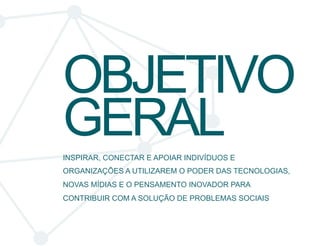 OBJETIVO 
GERAL 
INSPIRAR, CONECTAR E APOIAR INDIVÍDUOS E 
ORGANIZAÇÕES A UTILIZAREM O PODER DAS TECNOLOGIAS, 
NOVAS MÍDIAS E O PENSAMENTO INOVADOR PARA 
CONTRIBUIR COM A SOLUÇÃO DE PROBLEMAS SOCIAIS 
 