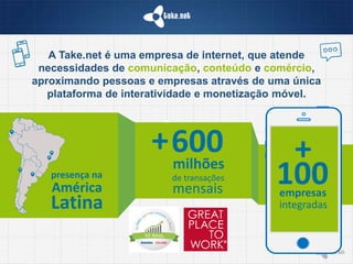 A Take.net é uma empresa de internet, que atende
necessidades de comunicação, conteúdo e comércio,
aproximando pessoas e empresas através de uma única
plataforma de interatividade e monetização móvel.
+
100empresas
integradas
presença na
América
Latina
+600milhões
de transações
mensais
 