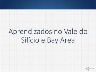 Aprendizados no Vale do
Silício e Bay Area
 