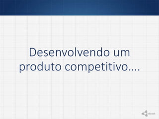 Desenvolvendo um
produto competitivo….
 