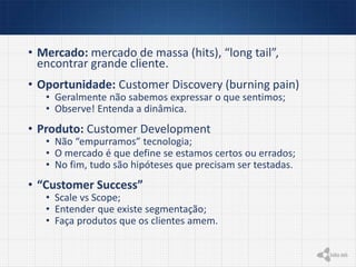 • Mercado: mercado de massa (hits), “long tail”,
encontrar grande cliente.
• Oportunidade: Customer Discovery (burning pain)
• Geralmente não sabemos expressar o que sentimos;
• Observe! Entenda a dinâmica.
• Produto: Customer Development
• Não “empurramos” tecnologia;
• O mercado é que define se estamos certos ou errados;
• No fim, tudo são hipóteses que precisam ser testadas.
• “Customer Success”
• Scale vs Scope;
• Entender que existe segmentação;
• Faça produtos que os clientes amem.
 