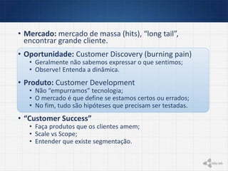 • Mercado: mercado de massa (hits), “long tail”,
encontrar grande cliente.
• Oportunidade: Customer Discovery (burning pain)
• Geralmente não sabemos expressar o que sentimos;
• Observe! Entenda a dinâmica.
• Produto: Customer Development
• Não “empurramos” tecnologia;
• O mercado é que define se estamos certos ou errados;
• No fim, tudo são hipóteses que precisam ser testadas.
• “Customer Success”
• Faça produtos que os clientes amem;
• Scale vs Scope;
• Entender que existe segmentação.
 