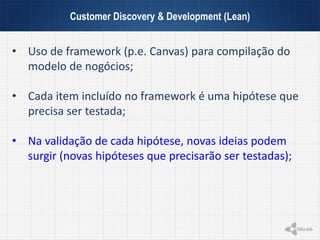 Customer Discovery & Development (Lean)
• Uso de framework (p.e. Canvas) para compilação do
modelo de nogócios;
• Cada item incluído no framework é uma hipótese que
precisa ser testada;
• Na validação de cada hipótese, novas ideias podem
surgir (novas hipóteses que precisarão ser testadas);
 
