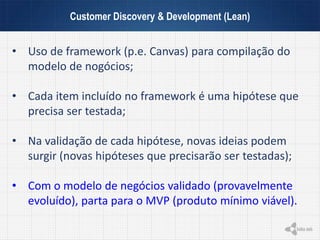 Customer Discovery & Development (Lean)
• Uso de framework (p.e. Canvas) para compilação do
modelo de nogócios;
• Cada item incluído no framework é uma hipótese que
precisa ser testada;
• Na validação de cada hipótese, novas ideias podem
surgir (novas hipóteses que precisarão ser testadas);
• Com o modelo de negócios validado (provavelmente
evoluído), parta para o MVP (produto mínimo viável).
 