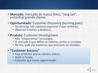 • Mercado: mercado de massa (hits), “long tail”,
encontrar grande cliente.
• Oportunidade: Customer Discovery (burning pain)
• Geralmente não sabemos expressar o que sentimos;
• Observe! Entenda a dinâmica.
• Produto: Customer Development
• Não “empurramos” tecnologia;
• O mercado é que define se estamos certos ou errados;
• No fim, tudo são hipóteses que precisam ser testadas.
• “Customer Success”
• Faça produtos que os clientes amem;
• Scale vs Scope;
• Entender que existe segmentação.
 