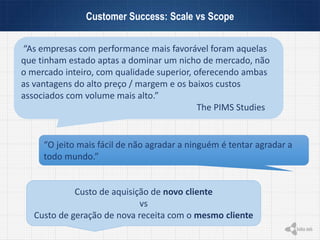 Customer Success: Scale vs Scope
“As empresas com performance mais favorável foram aquelas
que tinham estado aptas a dominar um nicho de mercado, não
o mercado inteiro, com qualidade superior, oferecendo ambas
as vantagens do alto preço / margem e os baixos custos
associados com volume mais alto.”
The PIMS Studies
“O jeito mais fácil de não agradar a ninguém é tentar agradar a
todo mundo.”
Custo de aquisição de novo cliente
vs
Custo de geração de nova receita com o mesmo cliente
 