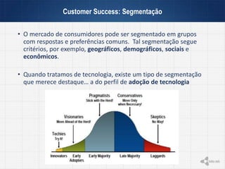 • O mercado de consumidores pode ser segmentado em grupos
com respostas e preferências comuns. Tal segmentação segue
critérios, por exemplo, geográficos, demográficos, sociais e
econômicos.
• Quando tratamos de tecnologia, existe um tipo de segmentação
que merece destaque… a do perfil de adoção de tecnologia
Customer Success: Segmentação
 