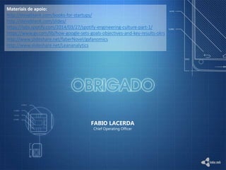 FABIO LACERDA
Chief Operating Officer
Materiais de apoio:
http://steveblank.com/books-for-startups/
http://steveblank.com/slides/
https://labs.spotify.com/2014/03/27/spotify-engineering-culture-part-1/
https://www.gv.com/lib/how-google-sets-goals-objectives-and-key-results-okrs
http://www.slideshare.net/faberNovel/gafanomics
http://www.slideshare.net/Leananalytics
 