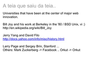 A teia que saiu da teia..
Universities that have been at the center of major web
innovation.
Bill Joy and his work at Berkeley in the '80 / BSD Unix, vi :)
http://en.wikipedia.org/wiki/Bill_Joy
Jerry Yang and David Filo
http://docs.yahoo.com/info/misc/history.html
Larry Page and Sergey Brin, Stanford ...
Others: Mark Zuckerberg -> Facebook .. Orkut -> Orkut
 