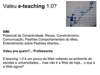 Valeu e-teaching 1.0?
SIM:
Potencial de Conectividade, Reuso, Construtivismo,
Comunicação, Padrões Comportamentais do Meio,
Entendimento sobre Padrões Abertos...
Valeu pra quem?... Professores
E-learning 1.0 é um pouco da Web voltando ao ambiente de
escolas e universidades... mas não é a Web de hoje... o que é
a Web agora?
 