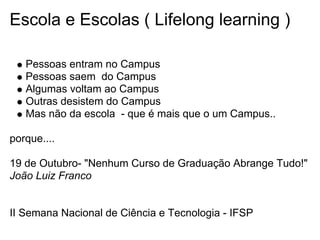 Escola e Escolas ( Lifelong learning )
Pessoas entram no Campus
Pessoas saem do Campus
Algumas voltam ao Campus
Outras desistem do Campus
Mas não da escola - que é mais que o um Campus..
porque....
19 de Outubro- "Nenhum Curso de Graduação Abrange Tudo!"
João Luiz Franco
II Semana Nacional de Ciência e Tecnologia - IFSP
 