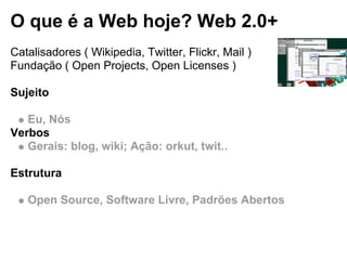 O que é a Web hoje? Web 2.0+
Catalisadores ( Wikipedia, Twitter, Flickr, Mail )
Fundação ( Open Projects, Open Licenses )
Sujeito
Eu, Nós
Verbos
Gerais: blog, wiki; Ação: orkut, twit..
Estrutura
Open Source, Software Livre, Padrões Abertos
 