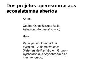 Dos projetos open-source aos
ecossistemas abertos
Antes:
Código Open-Source; Mais
Asíncrono do que síncrono;
Hoje:
Participativo, Orientado a
Eventos, Colaborativo com
Sistemas de Revisão em Grupo -
Synchronous e Asynchronous ao
mesmo tempo.
 