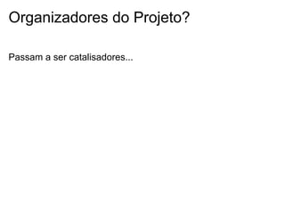 Organizadores do Projeto?
Passam a ser catalisadores...
 