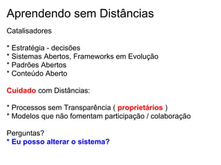 Aprendendo sem Distâncias
Catalisadores
* Estratégia - decisões
* Sistemas Abertos, Frameworks em Evolução
* Padrões Abertos
* Conteúdo Aberto
Cuidado com Distâncias:
* Processos sem Transparência ( proprietários )
* Modelos que não fomentam participação / colaboração
Perguntas?
* Eu posso alterar o sistema?
 