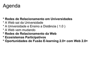 Agenda
* Redes de Relacionamento em Universidades
* A Web sai da Universidade
* A Universidade e Ensino a Distância ( 1.0 )
* A Web vem mudando
* Redes de Relacionamento da Web
* Ecosistemas Participativos
* Oportunidades de Fusão E-learning 2.0+ com Web 2.0+
 